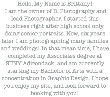 Hello, My Name is Brittany! I am the owner of B. Photography and lead Photographer. I started this business right after high school only doing senior portraits. Now, six years later I am photographing many families and weddings! In that mean time, I have completed my Associates degree at SUNY Adirondack, and am currently starting my Bachelor of Arts with a concentration in Graphic Design. I hope you enjoy my site, and look forward to booking with you!