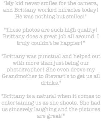 "My kid never smiles for the camera, and Brittany worked miracles today! He was nothing but smiles!" "These photos are such high quality! Brittany does a great job all around. I truly couldn't be happier!” "Brittany was punctual and helped out with more than just being our photographer! She even drove my Grandmother to Stewart's to get us all drinks." "Brittany is a natural when it comes to entertaining us as she shoots. She had us sincerely laughing and the pictures are great!" 