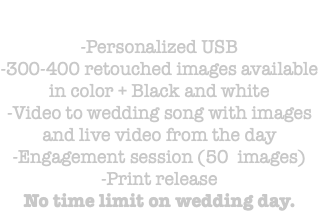 &nbsp;-Personalized USB -300-400 retouched images available in color + Black and white -Video to wedding song with images and live video from the day -Engagement session (50 images) -Print release No time limit on wedding day.