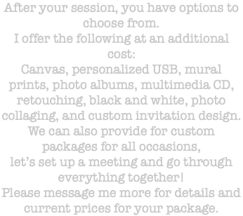 After your session, you have options to choose from. I offer the following at an additional cost: Canvas, personalized USB, mural prints, photo albums, multimedia CD, retouching, black and white, photo collaging, and custom invitation design. We can also provide for custom packages for all occasions, let’s set up a meeting and go through everything together! Please message me more for details and current prices for your package. 