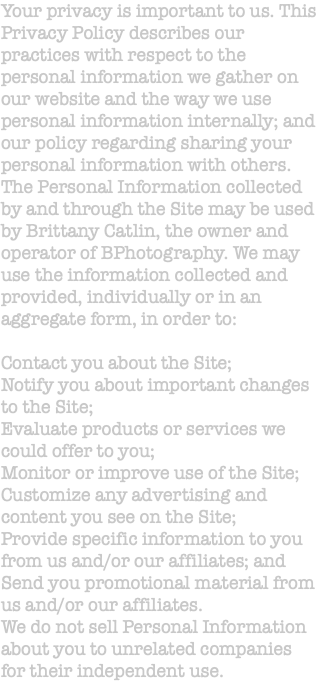Your privacy is important to us. This Privacy Policy describes our practices with respect to the personal information we gather on our website and the way we use personal information internally; and our policy regarding sharing your personal information with others. The Personal Information collected by and through the Site may be used by Brittany Catlin, the owner and operator of BPhotography. We may use the information collected and provided, individually or in an aggregate form, in order to: Contact you about the Site; Notify you about important changes to the Site; Evaluate products or services we could offer to you; Monitor or improve use of the Site; Customize any advertising and content you see on the Site; Provide specific information to you from us and/or our affiliates; and Send you promotional material from us and/or our affiliates. We do not sell Personal Information about you to unrelated companies for their independent use.