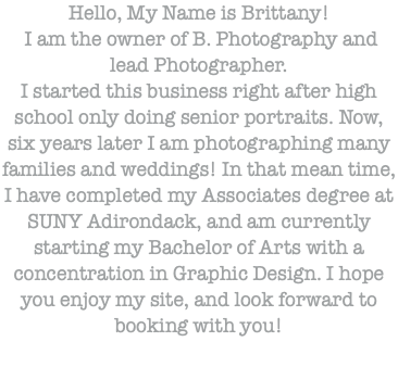 Hello, My Name is Brittany! I am the owner of B. Photography and lead Photographer. I started this business right after high school only doing senior portraits. Now, six years later I am photographing many families and weddings! In that mean time, I have completed my Associates degree at SUNY Adirondack, and am currently starting my Bachelor of Arts with a concentration in Graphic Design. I hope you enjoy my site, and look forward to booking with you!