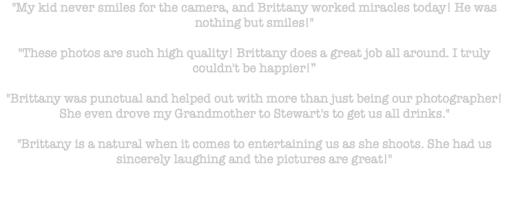 "My kid never smiles for the camera, and Brittany worked miracles today! He was nothing but smiles!" "These photos are such high quality! Brittany does a great job all around. I truly couldn't be happier!” "Brittany was punctual and helped out with more than just being our photographer! She even drove my Grandmother to Stewart's to get us all drinks." "Brittany is a natural when it comes to entertaining us as she shoots. She had us sincerely laughing and the pictures are great!" 