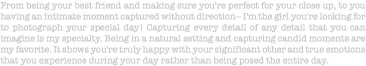 From being your best friend and making sure you're perfect for your close up, to you having an intimate moment captured without direction-- I'm the girl you're looking for to photograph your special day! Capturing every detail of any detail that you can imagine is my specialty. Being in a natural setting and capturing candid moments are my favorite. It shows you're truly happy with your significant other and true emotions that you experience during your day rather than being posed the entire day.