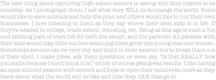 The best thing about capturing high school seniors is seeing who they inspire to be someday. As I photograph them, I ask what they WILL do to change the world. Some would like to save animals and help the poor, and others would like to run their own businesses. I love listening to them as they say where their next step is in life. If they're headed to college, trade school, traveling, etc. Being at this age is such a fun and exciting part of one's life for both the senior, and the parents! All parents wish their kids would stay little but love watching them grow into young men and women. Sometimes seniors can be very shy and timid in their session but to break them out of their shell, I make jokes, ask them questions, or even say, "Is that REALLY how you smile because I don't think it is!" which of course gets great results. I like having an open-minded session with seniors and hope to open their mind even more as they leave about what the world will be like and how they CAN change it! 